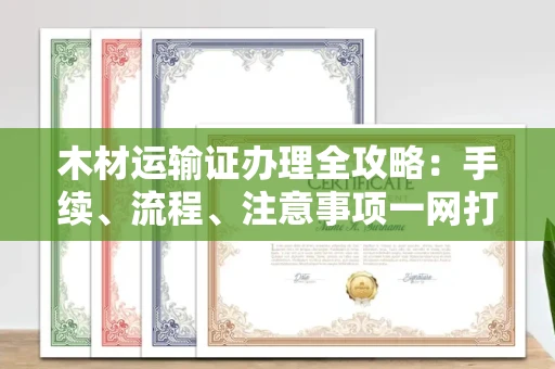 全国木材运输证办理全攻略:手续、流程、注意事项一网打尽