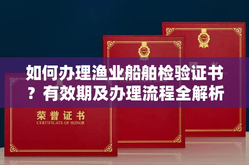 全国如何办理渔业船舶检验证书？有效期及办理流程全解析