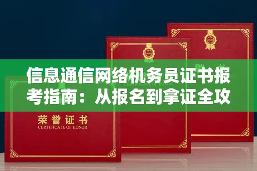全国信息通信网络机务员证书报考指南:从报名到拿证全攻略
